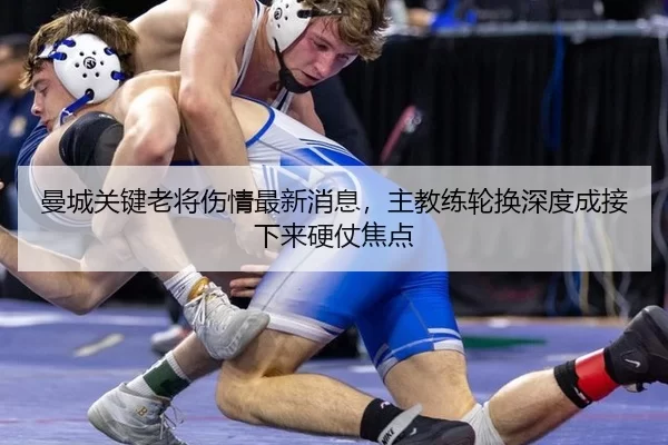 曼城关键老将伤情最新消息，主教练轮换深度成接下来硬仗焦点